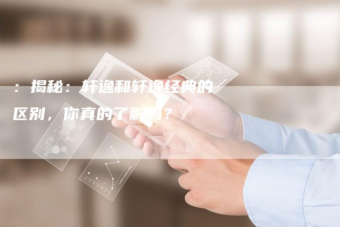 :揭秘:轩逸和轩逸经典的区别,你真的了解吗?-车时代