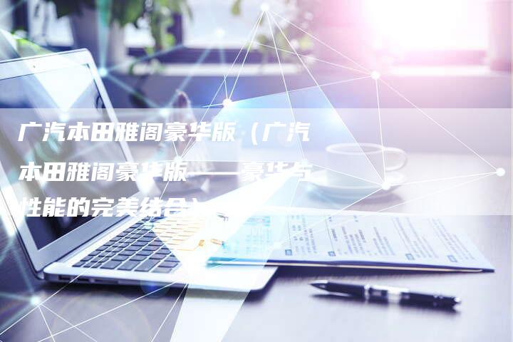 广汽本田雅阁豪华版(广汽本田雅阁豪华版——豪华与性能的完美结合)-车时代