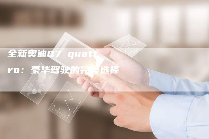 全新奥迪Q7 quattro:豪华驾驶的完美选择-车时代