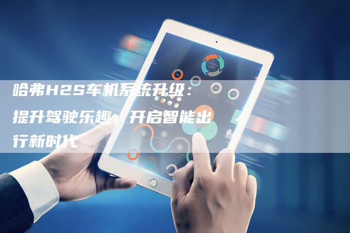 哈弗H2S车机系统升级:提升驾驶乐趣,开启智能出行新时代-车时代