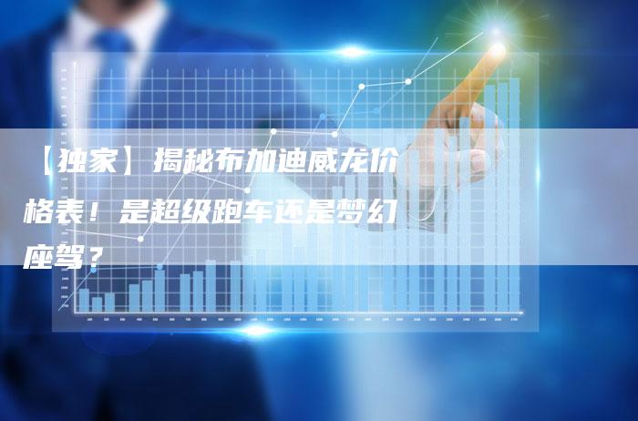 【独家】揭秘布加迪威龙价格表!是超级跑车还是梦幻座驾?-车时代