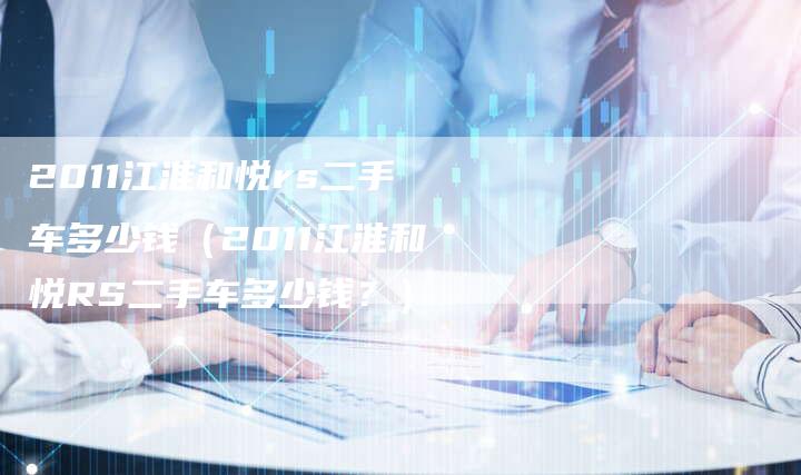 2011江淮和悦rs二手车多少钱(2011江淮和悦RS二手车多少钱?)-车时代