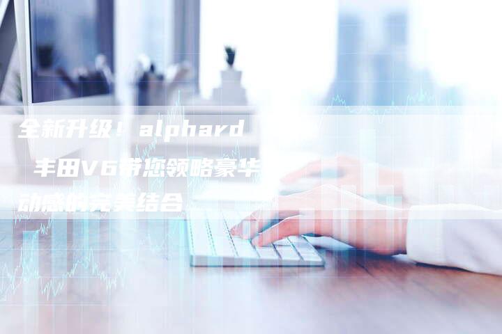 全新升级!alphard 丰田V6带您领略豪华与动感的完美结合-车时代