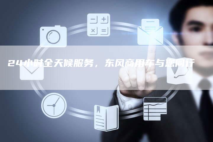 24小时全天候服务,东风商用车与您同行-车时代