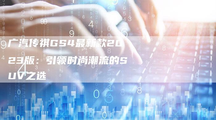 广汽传祺GS4最新款2023版:引领时尚潮流的SUV之选-车时代