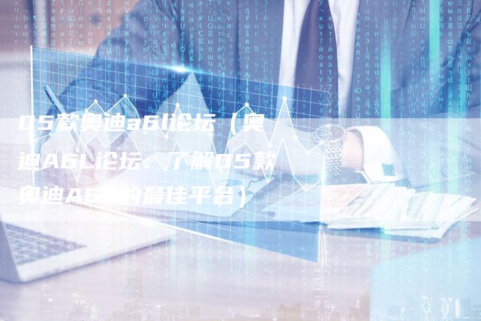 05款奥迪a6l论坛(奥迪A6L论坛:了解05款奥迪A6L的最佳平台)-车时代