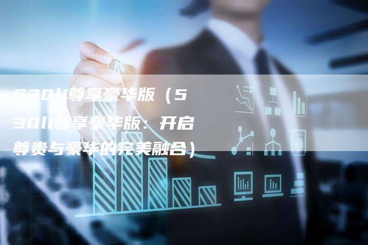 530li尊享豪华版(530li尊享豪华版:开启尊贵与豪华的完美融合)