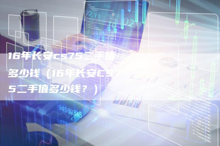 16年长安cs75二手值多少钱(16年长安CS75二手值多少钱?)-车时代
