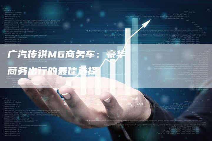 广汽传祺M6商务车:豪华商务出行的最佳选择-车时代