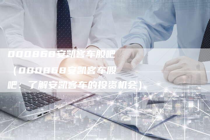 000868安凯客车股吧(000868安凯客车股吧:了解安凯客车的投资机会)-车时代
