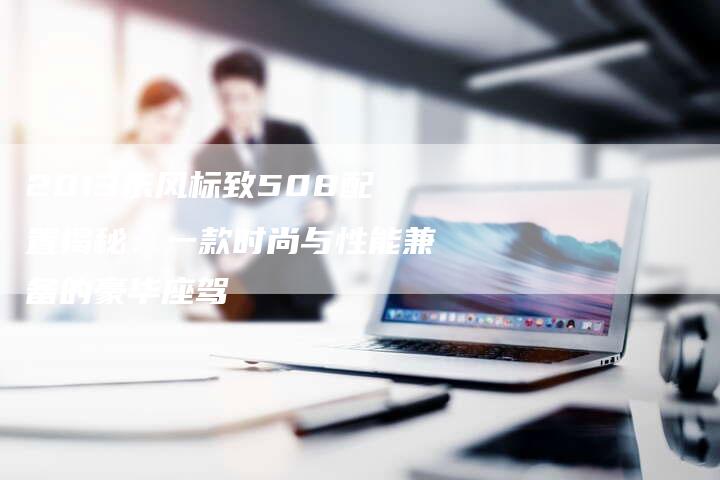 2013东风标致508配置揭秘:一款时尚与性能兼备的豪华座驾