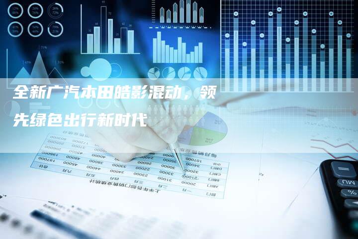 全新广汽本田皓影混动,领先绿色出行新时代-车时代