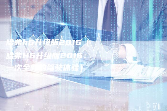 哈弗h6升级版2016（哈弗H6升级版2016：一次全新的驾驶体验）-车时代