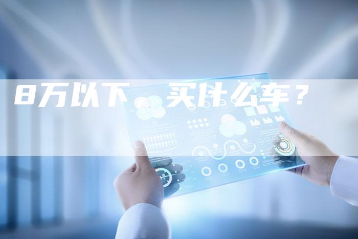 8万以下,买什么车?-车时代