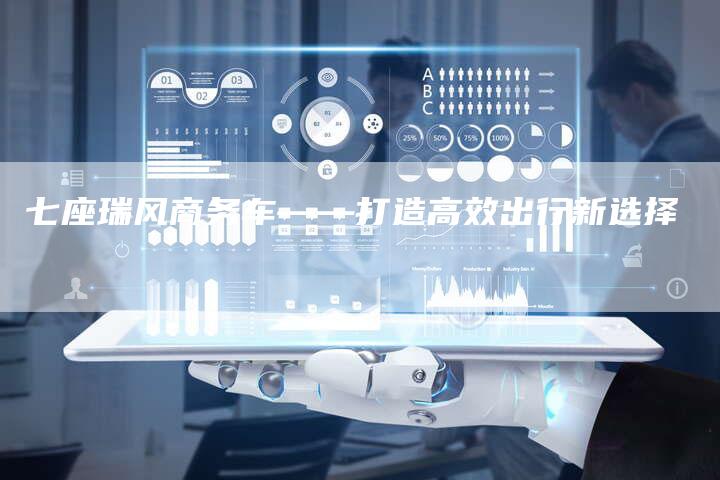 七座瑞风商务车——打造高效出行新选择-车时代