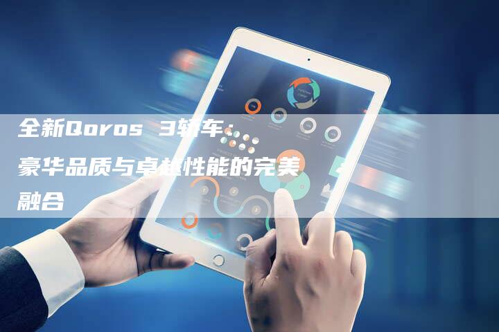 全新Qoros 3轿车:豪华品质与卓越性能的完美融合-车时代