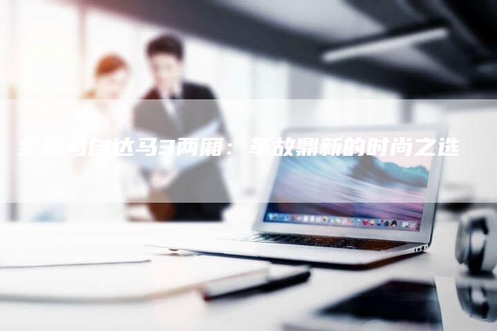 全新马自达马3两厢:革故鼎新的时尚之选-车时代