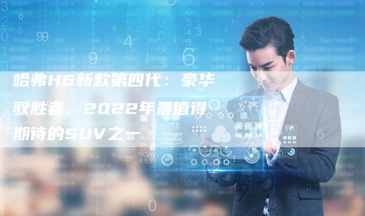 哈弗H6新款第四代:豪华驭胜者,2022年最值得期待的SUV之一-车时代
