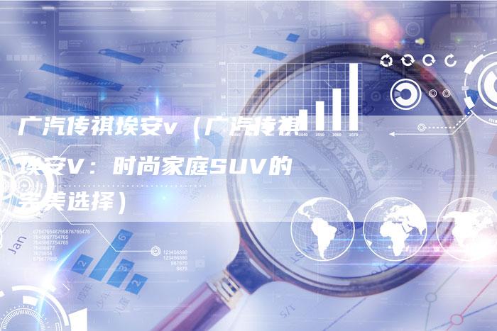广汽传祺埃安v(广汽传祺埃安V:时尚家庭SUV的完美选择)-车时代