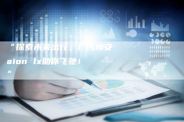 “探索未来出行,广汽埃安aion lx助你飞驰!”-车时代