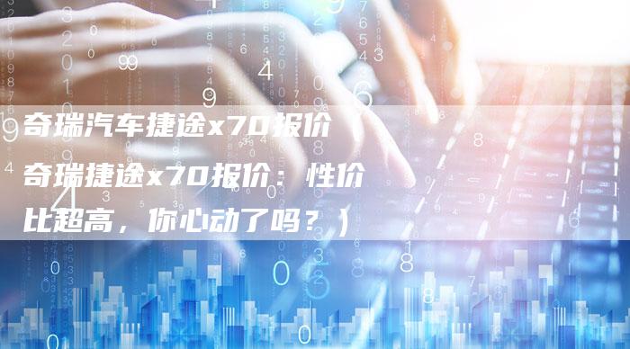 奇瑞汽车捷途x70报价（奇瑞捷途x70报价：性价比超高，你心动了吗？）