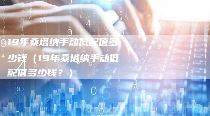 19年桑塔纳手动低配值多少钱（19年桑塔纳手动低配值多少钱？）-车时代