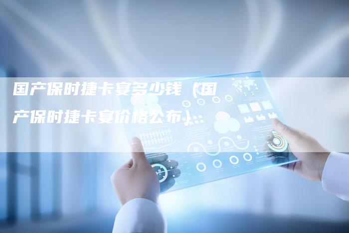 国产保时捷卡宴多少钱(国产保时捷卡宴价格公布)-车时代