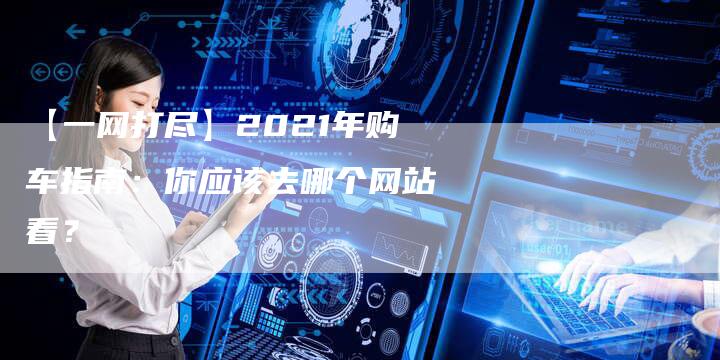 【一网打尽】2021年购车指南:你应该去哪个网站看?-车时代