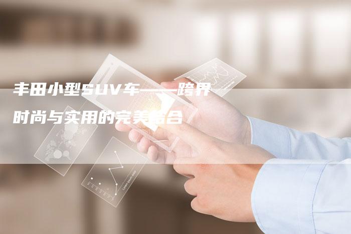 丰田小型SUV车——跨界时尚与实用的完美结合