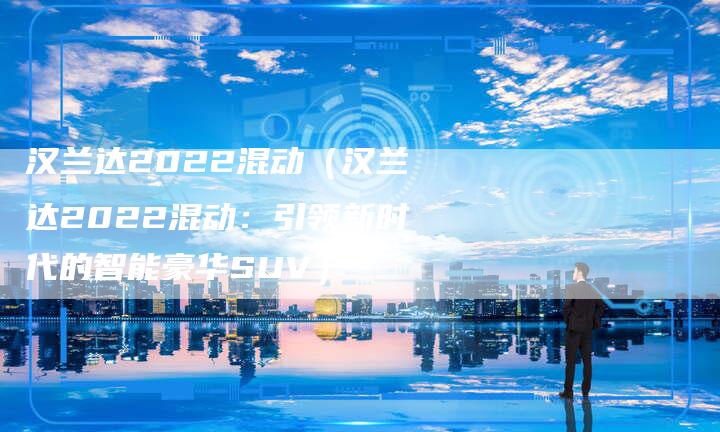 汉兰达2022混动(汉兰达2022混动:引领新时代的智能豪华SUV)-车时代