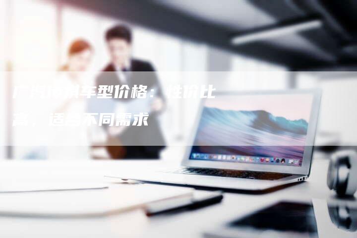 广汽传祺车型价格:性价比高,适合不同需求-车时代