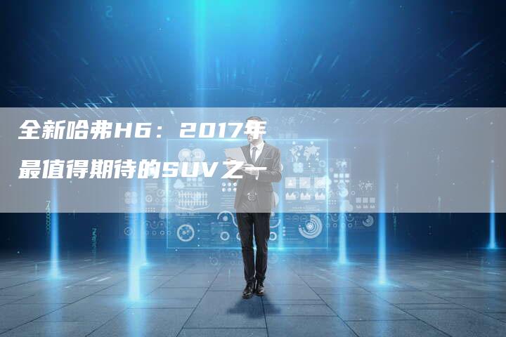 全新哈弗H6:2017年最值得期待的SUV之一-车时代
