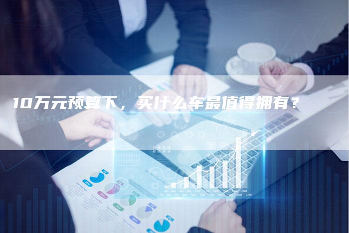 10万元预算下,买什么车最值得拥有?-车时代