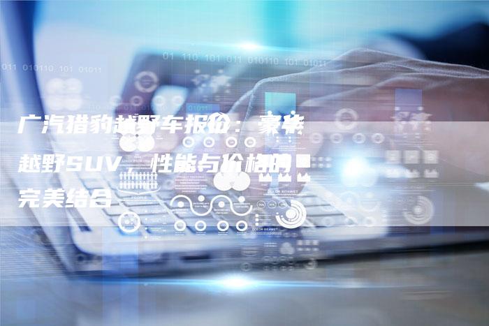 广汽猎豹越野车报价:豪华越野SUV,性能与价格的完美结合-车时代