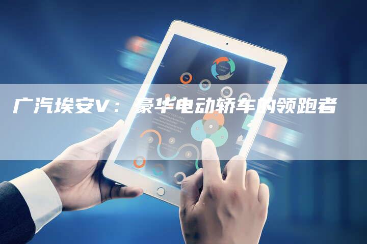 广汽埃安V:豪华电动轿车的领跑者-车时代