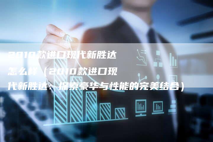 2010款进口现代新胜达怎么样(2010款进口现代新胜达:探索豪华与性能的完美结合)-车时代