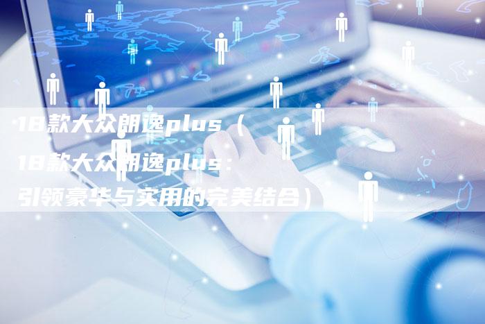 18款大众朗逸plus(18款大众朗逸plus:引领豪华与实用的完美结合)-车时代