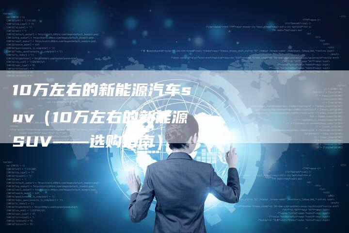 10万左右的新能源汽车suv（10万左右的新能源SUV——选购指南）