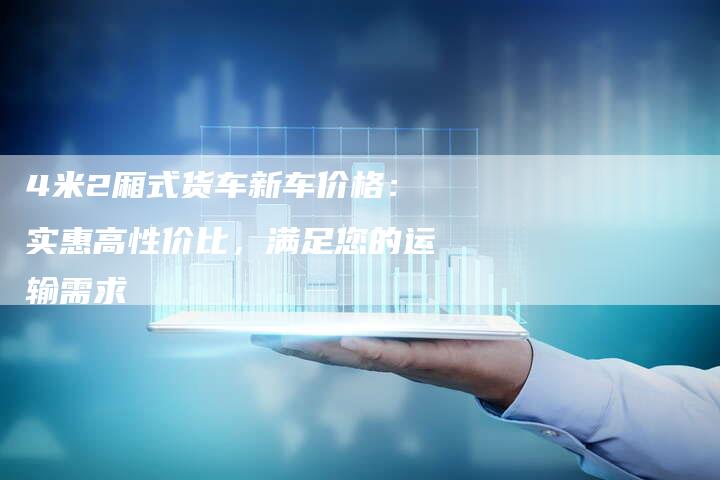 4米2厢式货车新车价格:实惠高性价比,满足您的运输需求-车时代