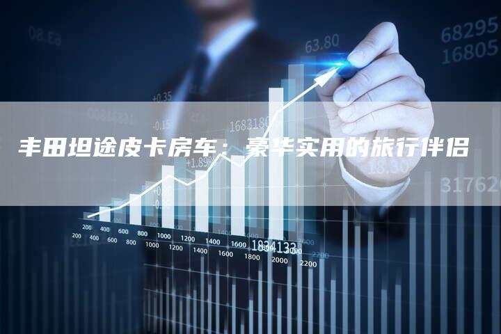 丰田坦途皮卡房车:豪华实用的旅行伴侣-车时代