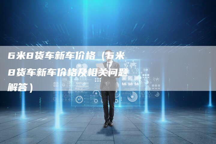 6米8货车新车价格（6米8货车新车价格及相关问题解答）
