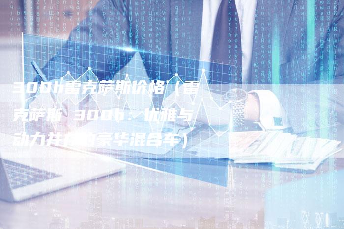 300h雷克萨斯价格(雷克萨斯 300h:优雅与动力并存的豪华混合车)-车时代