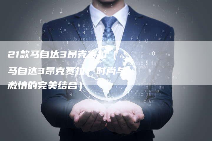 21款马自达3昂克赛拉（马自达3昂克赛拉：时尚与激情的完美结合）