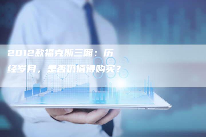 2012款福克斯三厢:历经岁月,是否仍值得购买?-车时代