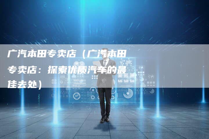 广汽本田专卖店(广汽本田专卖店:探索优质汽车的最佳去处)-车时代