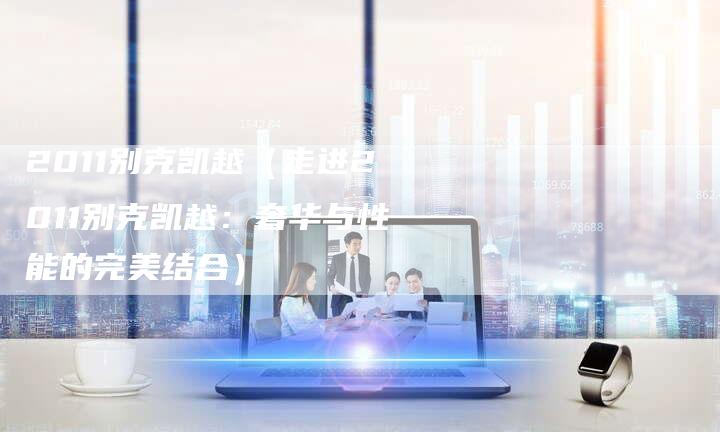 2011别克凯越(走进2011别克凯越:奢华与性能的完美结合)-车时代