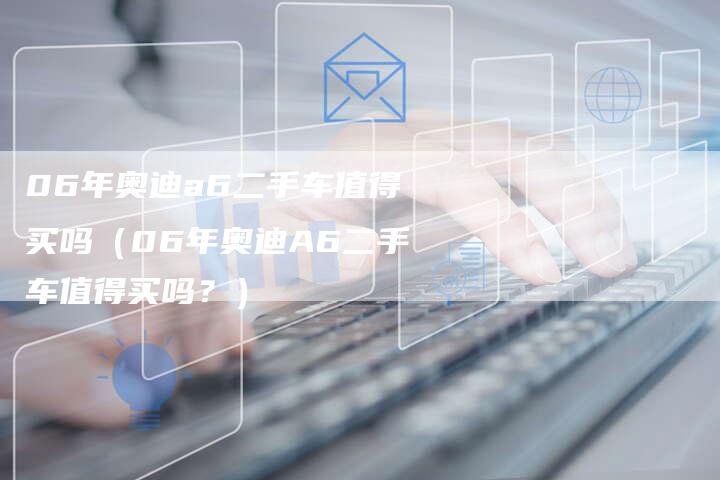 06年奥迪a6二手车值得买吗(06年奥迪A6二手车值得买吗?)-车时代