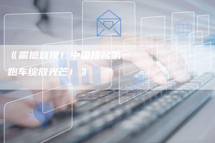 《震撼登顶！中国排名第一跑车绽放光芒！》