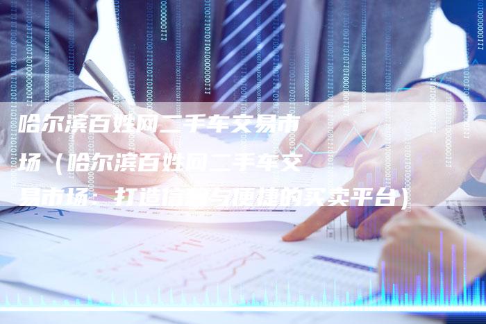 哈尔滨百姓网二手车交易市场（哈尔滨百姓网二手车交易市场：打造信赖与便捷的买卖平台）-车时代