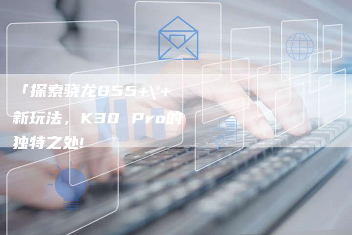 「探索骁龙855+'+新玩法,K30 Pro的独特之处!-车时代